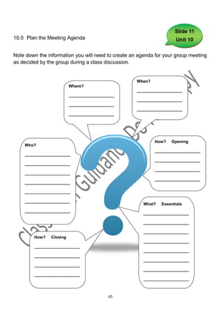 Slide 11
10.5 Plan the Meeting Agenda                                          Unit 10


Note down the information you will need to create an agenda for your group meeting
as decided by the group during a class discussion.


                                                    When?
                          Where?
                                                    ____________________
                          ____________________
                                                    ____________________
                          ____________________
                                                    ____________________
                          ____________________




                                                            How?   Opening
    Who?
                                                            ____________________
    ____________________
                                                            ____________________
    ____________________
                                                            ____________________
    ____________________
                                                            ____________________
    ____________________

    ____________________

    ____________________
                                                       What?   Essentials
    ____________________
                                                       ____________________

                                                       ____________________

                                                       ____________________
        How?    Closing
                                                       ____________________
        ____________________
                                                       ____________________
        ____________________
                                                       ____________________
        ____________________
                                                       ____________________
        ____________________
                                                       ____________________



                                           65
 