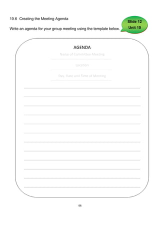 10.6 Creating the Meeting Agenda
                                                                               Slide 12
Write an agenda for your group meeting using the template below.               Unit 10




                                          AGENDA
                               Name of Committee Meeting
                       -----------------------------------------------------
                                             Location
                       -----------------------------------------------------
                              Day, Date and Time of Meeting
                       -----------------------------------------------------




                                               66
 