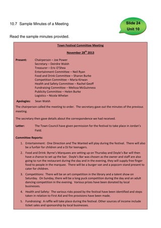 10.7 Sample Minutes of a Meeting                                                         Slide 24
                                                                                          Unit 10
Read the sample minutes provided.

                                     Town Festival Committee Meeting

                                             November 28th 2013

   Present:         Chairperson – Joe Power
                    Secretary – Deirdre Walsh
                    Treasurer – Eric O’Shea
                    Entertainment Committee – Neil Ryan
                    Food and Drink Committee – Sharon Burke
                    Competition Committee – Maria Kirwan
                    Health and Safety Committee – Rachel Geoff
                    Fundraising Committee – Melissa McGuinness
                    Publicity Committee – Helen Burke
                    Logistics – Nicola Whelan
   Apologies:       Sean Walsh
   The chairperson called the meeting to order. The secretary gave out the minutes of the previous
   meeting.

   The secretary then gave details about the correspondence we had received.

   Letter:          The Town Council have given permission for the festival to take place in Jordan’s
                    Field.

   Committee Reports:
      1. Entertainment: One Direction and The Wanted will play during the festival. There will also
         be a funfair for children and a DJ for teenagers.
      2. Food and Drink: Byrne’s Marquees are setting up on Thursday and Doyle’s Bar will then
         have a chance to set up the bar. Doyle’s Bar was chosen as the owner and staff are also
         going to run the restaurant during the day and in the evening, they will supply free finger
         food to people in the marquee. There will be a burger van and a popcorn stand present to
         cater for children.
      3. Competitions: There will be an art competition in the library and a talent show on
         Saturday. On Sunday, there will be a long puck competition during the day and an adult
         dancing competition in the evening. Various prizes have been donated by local
         businesses.
      4. Health and Safety: The various risks posed by the festival have been identified and steps
         taken in relation to First Aid and fire provisions have been made.
      5. Fundraising: A raffle will take place during the festival. Other sources of income include
             ticket sales and sponsorship by local businesses.
                                                       67
 