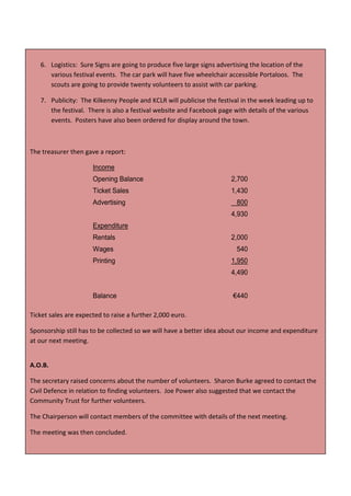 6. Logistics: Sure Signs are going to produce five large signs advertising the location of the
      various festival events. The car park will have five wheelchair accessible Portaloos. The
      scouts are going to provide twenty volunteers to assist with car parking.

   7. Publicity: The Kilkenny People and KCLR will publicise the festival in the week leading up to
      the festival. There is also a festival website and Facebook page with details of the various
      events. Posters have also been ordered for display around the town.



The treasurer then gave a report:

                      Income
                      Opening Balance                                  2,700
                      Ticket Sales                                     1,430
                      Advertising                                        800
                                                                       4,930
                      Expenditure
                      Rentals                                          2,000
                      Wages                                              540
                      Printing                                         1,950
                                                                       4,490


                      Balance                                          €440

Ticket sales are expected to raise a further 2,000 euro.

Sponsorship still has to be collected so we will have a better idea about our income and expenditure
at our next meeting.


A.O.B.

The secretary raised concerns about the number of volunteers. Sharon Burke agreed to contact the
Civil Defence in relation to finding volunteers. Joe Power also suggested that we contact the
Community Trust for further volunteers.

The Chairperson will contact members of the committee with details of the next meeting.

The meeting was then concluded.

                                                  68
 