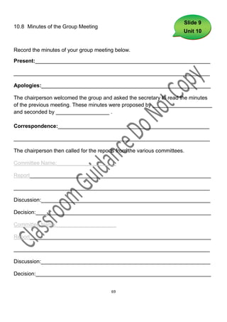 Slide 9
10.8 Minutes of the Group Meeting
                                                                       Unit 10


Record the minutes of your group meeting below.

Present:___________________________________________________________

__________________________________________________________________

Apologies:_________________________________________________________

The chairperson welcomed the group and asked the secretary to read the minutes
of the previous meeting. These minutes were proposed by ____________________
and seconded by __________________ .

Correspondence:___________________________________________________

__________________________________________________________________

The chairperson then called for the reports from the various committees.

Committee Name:____________________

Report_____________________________________________________________

__________________________________________________________________

Discussion:_________________________________________________________

Decision:___________________________________________________________

Committee Name:____________________

Report_____________________________________________________________

__________________________________________________________________

Discussion:_________________________________________________________

Decision:___________________________________________________________


                                         69
 