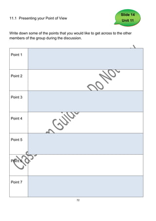 Slide 14
11.1 Presenting your Point of View
                                                                     Unit 11


Write down some of the points that you would like to get across to the other
members of the group during the discussion.



Point 1




Point 2




Point 3




Point 4




Point 5




Point 6




Point 7



                                         72
 