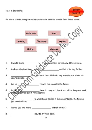 12.1 Signposting                                                      Slide 9
                                                                      Unit 12

Fill in the blanks using the most appropriate word or phrase from those below.




                     elaborate                  turn


            Moving               Digressing             expand
             on

                      Going                   digress
                      back




1.   I would like to ________________ to something completely different now.

2.   As I am short on time, I won't ________________ on that point any further.

3.   ________________ for a moment, I would like to say a few words about last
     year's results.

4.   Let us __________________ now to our plans for the future.

5.   I'd like to ________________ here if I may and thank you all for the great work
     that was carried out in my absence.

6.   ___________________ to what I said earlier in the presentation, the figures
     just don't add up.

7.   Would you like me to ________________ further on that?

8.   ___________________ now to my next point.
                                         74
 