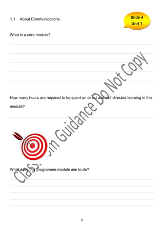 1.1   About Communications                                             Slide 4
                                                                       Unit 1

What is a core module?

___________________________________________________________________

___________________________________________________________________

___________________________________________________________________

___________________________________________________________________

___________________________________________________________________




How many hours are required to be spent on direct and self-directed learning in this

module?

___________________________________________________________________




What does this programme module aim to do?

___________________________________________________________________
___________________________________________________________________
___________________________________________________________________
___________________________________________________________________
___________________________________________________________________



                                          8
 