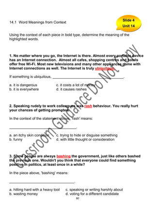 Slide 4
14.1 Word Meanings from Context
                                                                        Unit 14

Using the context of each piece in bold type, determine the meaning of the
highlighted words.



1. No matter where you go, the Internet is there. Almost every portable device
has an Internet connection. Almost all cafes, shopping centres and hotels
offer free Wi-Fi. Most new televisions and many other appliances come with
Internet connections as well. The Internet is truly ubiquitous.

If something is ubiquitous, ___________________________________.

a. it is dangerous            c. it costs a lot of money
b. it is everywhere           d. it causes rashes



2. Speaking rudely to work colleagues was rash behaviour. You really hurt
your chances of getting promoted.

In the context of the statement above, 'rash' means:

_________________________________.

a. an itchy skin condition    c. trying to hide or disguise something
b. funny                      d. with little thought or consideration



3. Some people are always bashing the government, just like others bashed
the previous one. Wouldn't you think that everyone could find something
positive in politics, at least once in a while?

In the piece above, 'bashing' means:

________________________________.

a. hitting hard with a heavy tool   c. speaking or writing harshly about
b. wasting money                    d. voting for a different candidate
                                           80
 