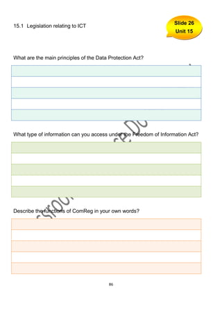 Slide 26
15.1 Legislation relating to ICT
                                                                   Unit 15




What are the main principles of the Data Protection Act?




What type of information can you access under the Freedom of Information Act?




Describe the functions of ComReg in your own words?




                                         86
 