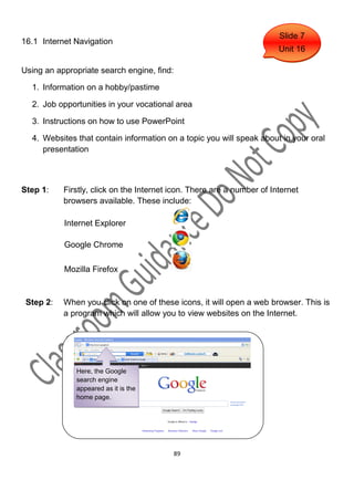 Slide 7
16.1 Internet Navigation
                                                                        Unit 16

Using an appropriate search engine, find:

  1. Information on a hobby/pastime

  2. Job opportunities in your vocational area

  3. Instructions on how to use PowerPoint

  4. Websites that contain information on a topic you will speak about in your oral
     presentation



Step 1:    Firstly, click on the Internet icon. There are a number of Internet
           browsers available. These include:

           Internet Explorer

           Google Chrome

           Mozilla Firefox


 Step 2:   When you click on one of these icons, it will open a web browser. This is
           a program which will allow you to view websites on the Internet.




              Here, the Google
              search engine
              appeared as it is the
              home page.




                                            89
 