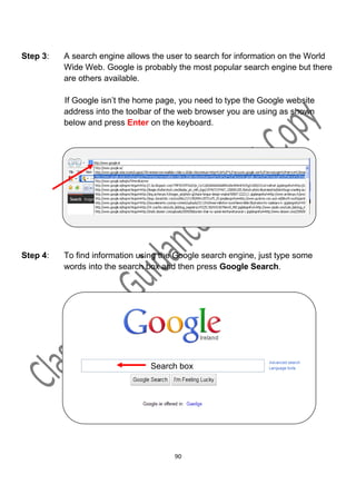Step 3:   A search engine allows the user to search for information on the World
          Wide Web. Google is probably the most popular search engine but there
          are others available.

          If Google isn’t the home page, you need to type the Google website
          address into the toolbar of the web browser you are using as shown
          below and press Enter on the keyboard.




Step 4:   To find information using the Google search engine, just type some
          words into the search box and then press Google Search.




                                 Search box




                                       90
 