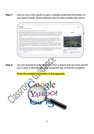 Step 7:   Click on any of the results to open a website containing information on
          your search words. Some websites may be more suitable than others.




Step 8:   You are required to print information from a search that you have carried
          out in class to demonstrate your competent use of Internet navigation.

          Place the printed information in the appendix.




                                        92
 