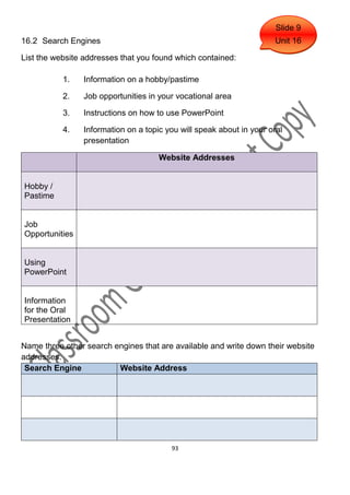 Slide 9
16.2 Search Engines                                                  Unit 16

List the website addresses that you found which contained:

           1.   Information on a hobby/pastime

           2.   Job opportunities in your vocational area

           3.   Instructions on how to use PowerPoint

           4.   Information on a topic you will speak about in your oral
                presentation

                                     Website Addresses


Hobby /
Pastime


Job
Opportunities


Using
PowerPoint


Information
for the Oral
Presentation


Name three other search engines that are available and write down their website
addresses.
 Search Engine           Website Address




                                        93
 