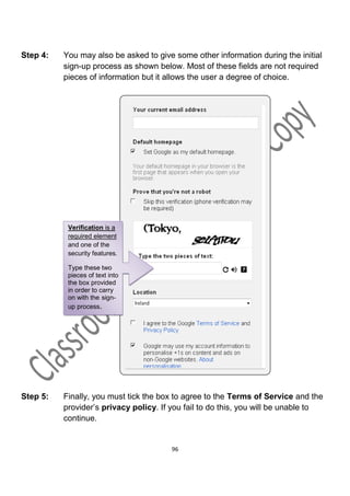 Step 4:   You may also be asked to give some other information during the initial
          sign-up process as shown below. Most of these fields are not required
          pieces of information but it allows the user a degree of choice.




           Verification is a
           required element
           and one of the
           security features.

           Type these two
           pieces of text into
           the box provided
           in order to carry
           on with the sign-
           up process.




Step 5:   Finally, you must tick the box to agree to the Terms of Service and the
          provider’s privacy policy. If you fail to do this, you will be unable to
          continue.


                                        96
 