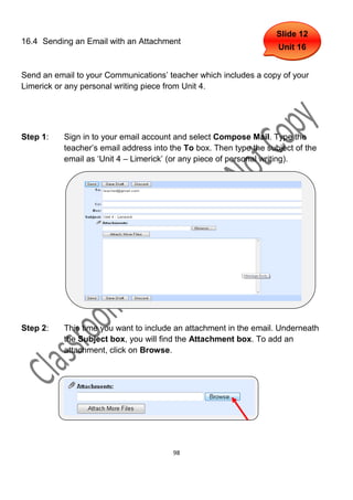Slide 12
16.4 Sending an Email with an Attachment
                                                                     Unit 16


Send an email to your Communications’ teacher which includes a copy of your
Limerick or any personal writing piece from Unit 4.




Step 1:    Sign in to your email account and select Compose Mail. Type the
           teacher’s email address into the To box. Then type the subject of the
           email as ‘Unit 4 – Limerick’ (or any piece of personal writing).




Step 2:    This time you want to include an attachment in the email. Underneath
           the Subject box, you will find the Attachment box. To add an
           attachment, click on Browse.




                                        98
 