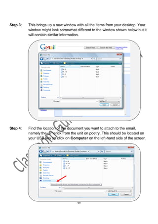 Step 3:   This brings up a new window with all the items from your desktop. Your
          window might look somewhat different to the window shown below but it
          will contain similar information.




Step 4:   Find the location of the document you want to attach to the email,
          namely the Limerick from the unit on poetry. This should be located on
          your USB key so click on Computer on the left-hand side of the screen.




                                       99
 