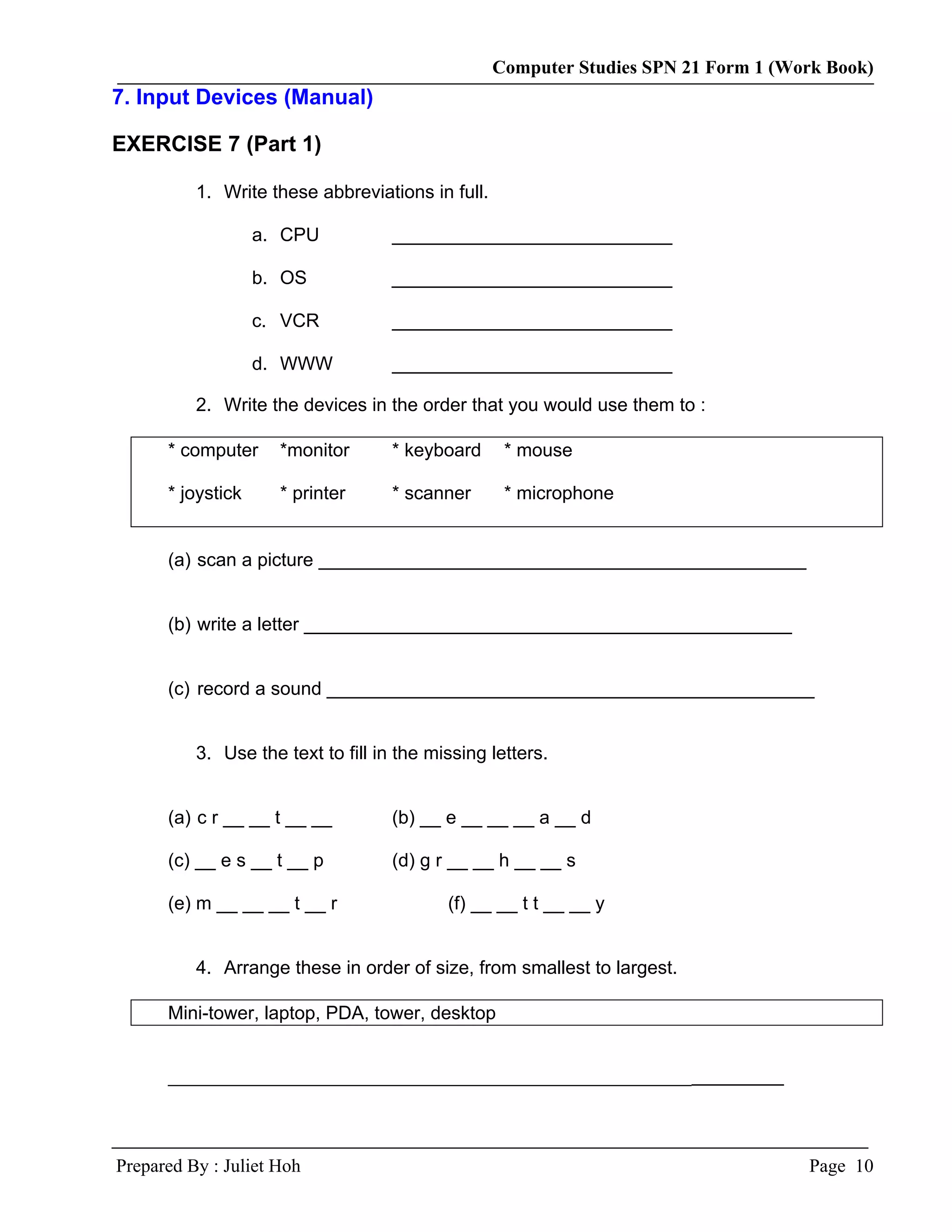 Computer Studies SPN 21 Form 1 (Work Book)
7. Input Devices (Manual)

EXERCISE 7 (Part 1)

          1. Write these abbreviations in full.

                   a. CPU           ___________________________

                   b. OS            ___________________________

                   c. VCR           ___________________________

                   d. WWW           ___________________________

          2. Write the devices in the order that you would use them to :

      * computer     *monitor       * keyboard     * mouse

      * joystick     * printer      * scanner      * microphone


      (a) scan a picture _______________________________________________


      (b) write a letter _______________________________________________


      (c) record a sound _______________________________________________


          3. Use the text to fill in the missing letters.


      (a) c r __ __ t __ __         (b) __ e __ __ __ a __ d

      (c) __ e s __ t __ p          (d) g r __ __ h __ __ s

      (e) m __ __ __ t __ r                (f) __ __ t t __ __ y


          4. Arrange these in order of size, from smallest to largest.

      Mini-tower, laptop, PDA, tower, desktop


      _______________________________________________________




Prepared By : Juliet Hoh                                                            Page 10
 