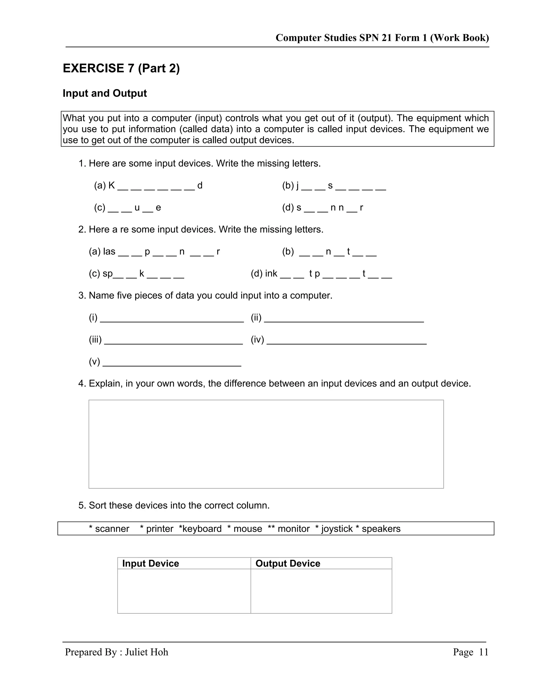 Computer Studies SPN 21 Form 1 (Work Book)

EXERCISE 7 (Part 2)

Input and Output

What you put into a computer (input) controls what you get out of it (output). The equipment which
you use to put information (called data) into a computer is called input devices. The equipment we
use to get out of the computer is called output devices.

   1. Here are some input devices. Write the missing letters.

       (a) K __ __ __ __ __ __ d                     (b) j __ __ s __ __ __ __

       (c) __ __ u __ e                              (d) s __ __ n n __ r

   2. Here a re some input devices. Write the missing letters.

      (a) las __ __ p __ __ n __ __ r                (b) __ __ n __ t __ __

      (c) sp__ __ k __ __ __                (d) ink __ __ t p __ __ __ t __ __

   3. Name five pieces of data you could input into a computer.

      (i) ___________________________ (ii) ______________________________

      (iii) __________________________ (iv) ______________________________

      (v) __________________________

   4. Explain, in your own words, the difference between an input devices and an output device.




   5. Sort these devices into the correct column.

      * scanner   * printer *keyboard * mouse ** monitor * joystick * speakers


             Input Device                    Output Device




Prepared By : Juliet Hoh                                                                  Page 11
 