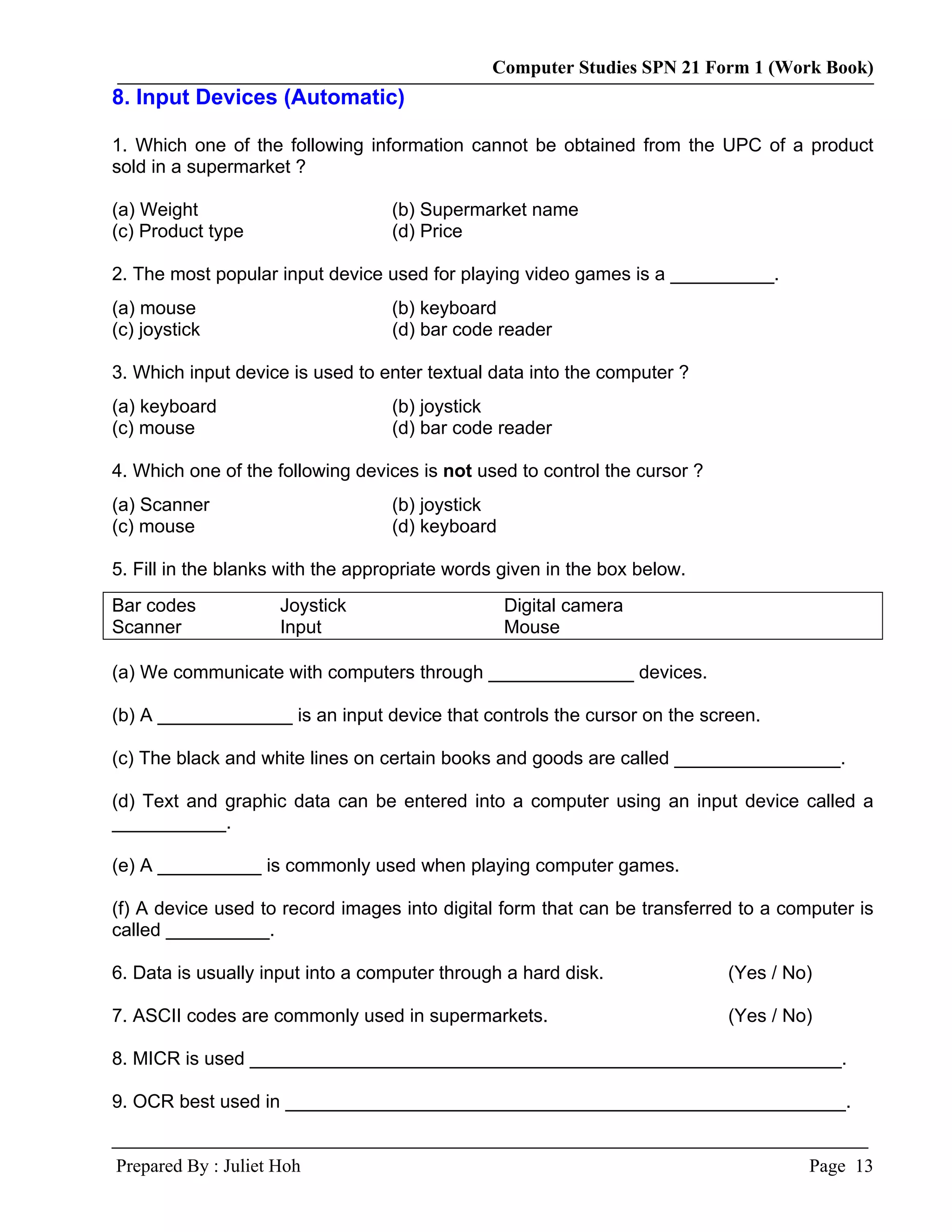 Computer Studies SPN 21 Form 1 (Work Book)
8. Input Devices (Automatic)

1. Which one of the following information cannot be obtained from the UPC of a product
sold in a supermarket ?

(a) Weight                         (b) Supermarket name
(c) Product type                   (d) Price

2. The most popular input device used for playing video games is a __________.
(a) mouse                          (b) keyboard
(c) joystick                       (d) bar code reader

3. Which input device is used to enter textual data into the computer ?
(a) keyboard                       (b) joystick
(c) mouse                          (d) bar code reader

4. Which one of the following devices is not used to control the cursor ?
(a) Scanner                        (b) joystick
(c) mouse                          (d) keyboard

5. Fill in the blanks with the appropriate words given in the box below.
Bar codes            Joystick                     Digital camera
Scanner              Input                        Mouse

(a) We communicate with computers through ______________ devices.

(b) A _____________ is an input device that controls the cursor on the screen.

(c) The black and white lines on certain books and goods are called ________________.

(d) Text and graphic data can be entered into a computer using an input device called a
___________.

(e) A __________ is commonly used when playing computer games.

(f) A device used to record images into digital form that can be transferred to a computer is
called __________.

6. Data is usually input into a computer through a hard disk.               (Yes / No)

7. ASCII codes are commonly used in supermarkets.                           (Yes / No)

8. MICR is used _________________________________________________________.

9. OCR best used in ______________________________________________________.


Prepared By : Juliet Hoh                                                             Page 13
 