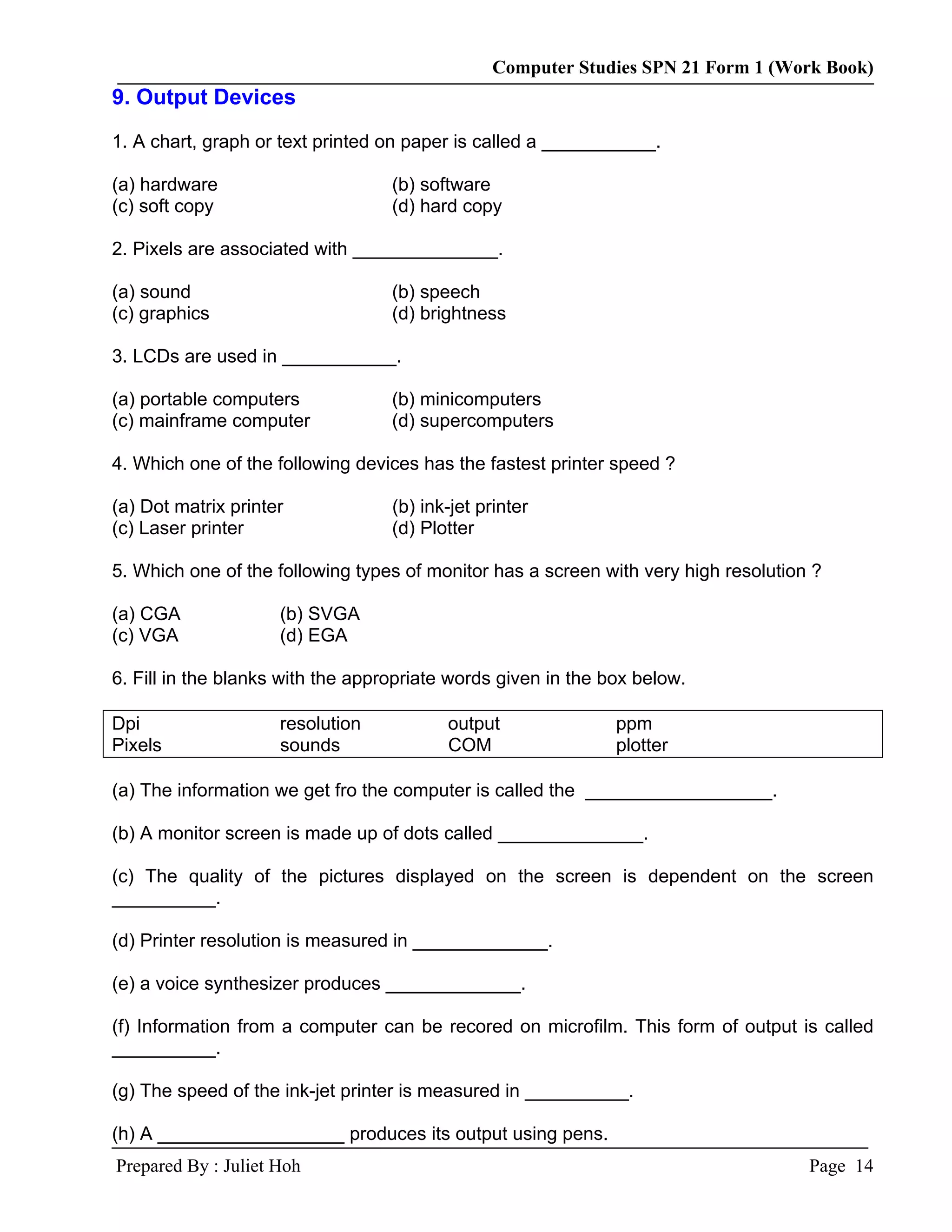 Computer Studies SPN 21 Form 1 (Work Book)
9. Output Devices
1. A chart, graph or text printed on paper is called a ___________.

(a) hardware                       (b) software
(c) soft copy                      (d) hard copy

2. Pixels are associated with ______________.

(a) sound                          (b) speech
(c) graphics                       (d) brightness

3. LCDs are used in ___________.

(a) portable computers             (b) minicomputers
(c) mainframe computer             (d) supercomputers

4. Which one of the following devices has the fastest printer speed ?

(a) Dot matrix printer             (b) ink-jet printer
(c) Laser printer                  (d) Plotter

5. Which one of the following types of monitor has a screen with very high resolution ?

(a) CGA              (b) SVGA
(c) VGA              (d) EGA

6. Fill in the blanks with the appropriate words given in the box below.

Dpi                  resolution           output               ppm
Pixels               sounds               COM                  plotter

(a) The information we get fro the computer is called the __________________.

(b) A monitor screen is made up of dots called ______________.

(c) The quality of the pictures displayed on the screen is dependent on the screen
__________.

(d) Printer resolution is measured in _____________.

(e) a voice synthesizer produces _____________.

(f) Information from a computer can be recored on microfilm. This form of output is called
__________.

(g) The speed of the ink-jet printer is measured in __________.

(h) A __________________ produces its output using pens.
Prepared By : Juliet Hoh                                                             Page 14
 