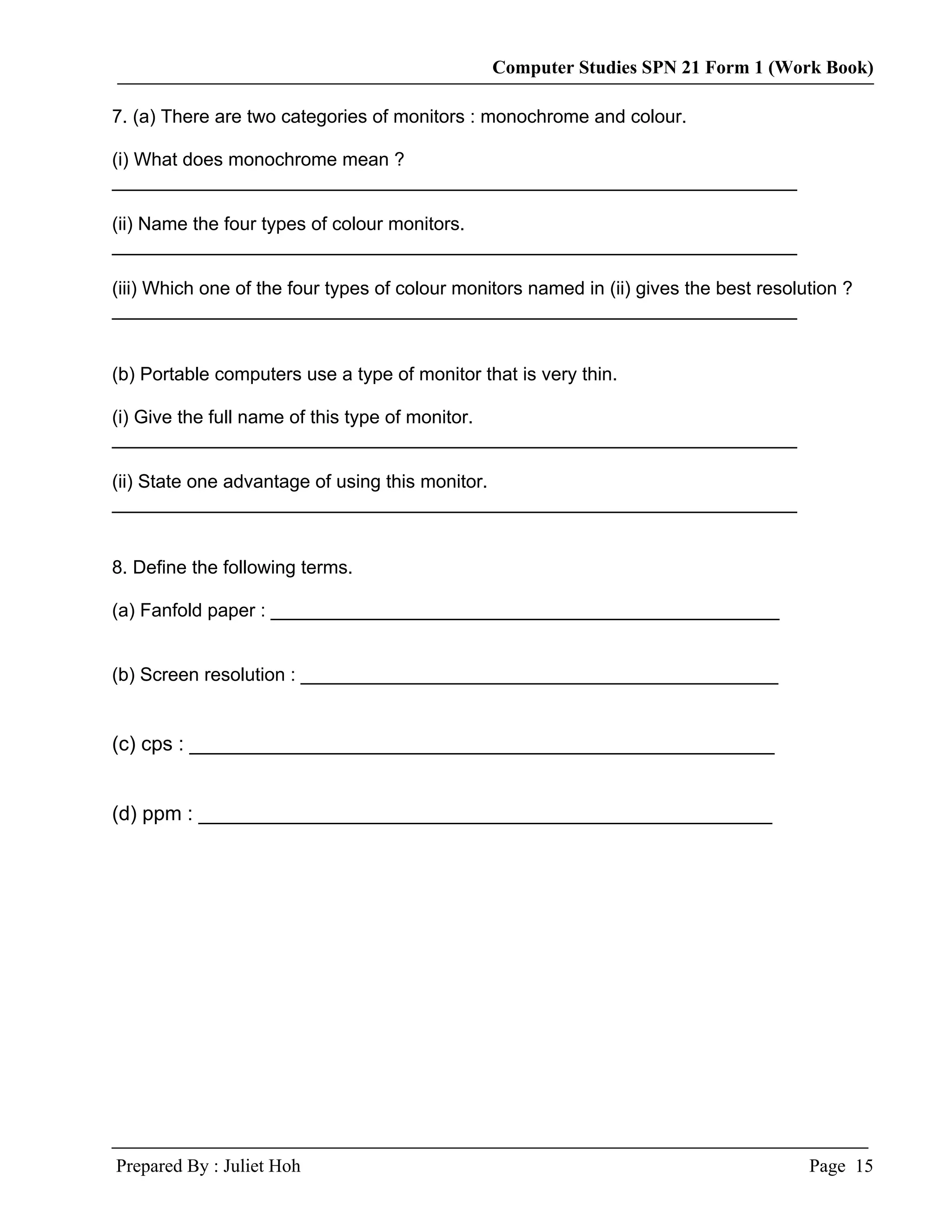 Computer Studies SPN 21 Form 1 (Work Book)

7. (a) There are two categories of monitors : monochrome and colour.

(i) What does monochrome mean ?
__________________________________________________________________

(ii) Name the four types of colour monitors.
__________________________________________________________________

(iii) Which one of the four types of colour monitors named in (ii) gives the best resolution ?
__________________________________________________________________


(b) Portable computers use a type of monitor that is very thin.

(i) Give the full name of this type of monitor.
__________________________________________________________________

(ii) State one advantage of using this monitor.
__________________________________________________________________


8. Define the following terms.

(a) Fanfold paper : _________________________________________________


(b) Screen resolution : ______________________________________________


(c) cps : ____________________________________________________


(d) ppm : ___________________________________________________




Prepared By : Juliet Hoh                                                                Page 15
 
