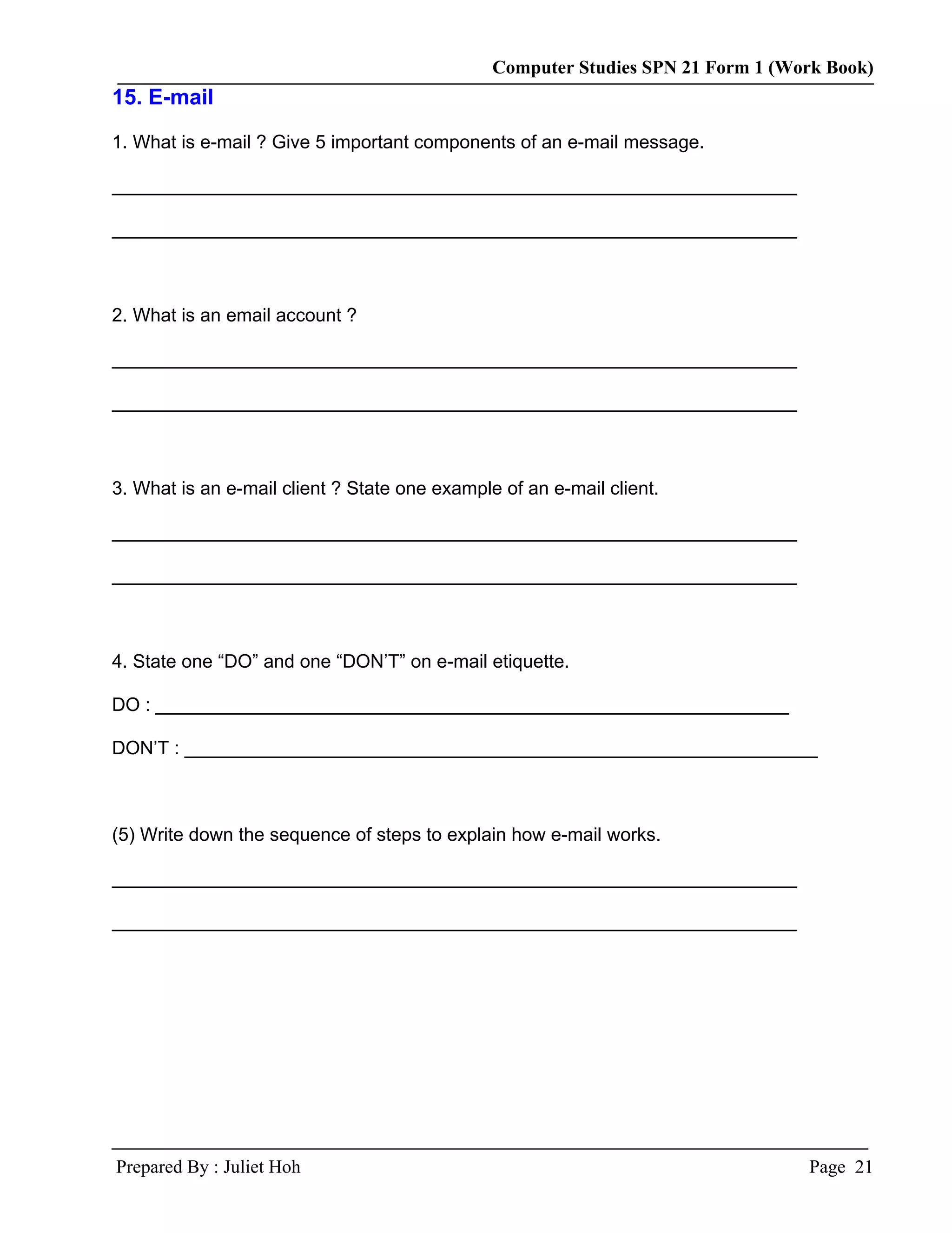 Computer Studies SPN 21 Form 1 (Work Book)
15. E-mail

1. What is e-mail ? Give 5 important components of an e-mail message.

__________________________________________________________________

__________________________________________________________________



2. What is an email account ?

__________________________________________________________________

__________________________________________________________________



3. What is an e-mail client ? State one example of an e-mail client.

__________________________________________________________________

__________________________________________________________________



4. State one “DO” and one “DON’T” on e-mail etiquette.

DO : _____________________________________________________________

DON’T : _____________________________________________________________



(5) Write down the sequence of steps to explain how e-mail works.

__________________________________________________________________

__________________________________________________________________




Prepared By : Juliet Hoh                                                         Page 21
 