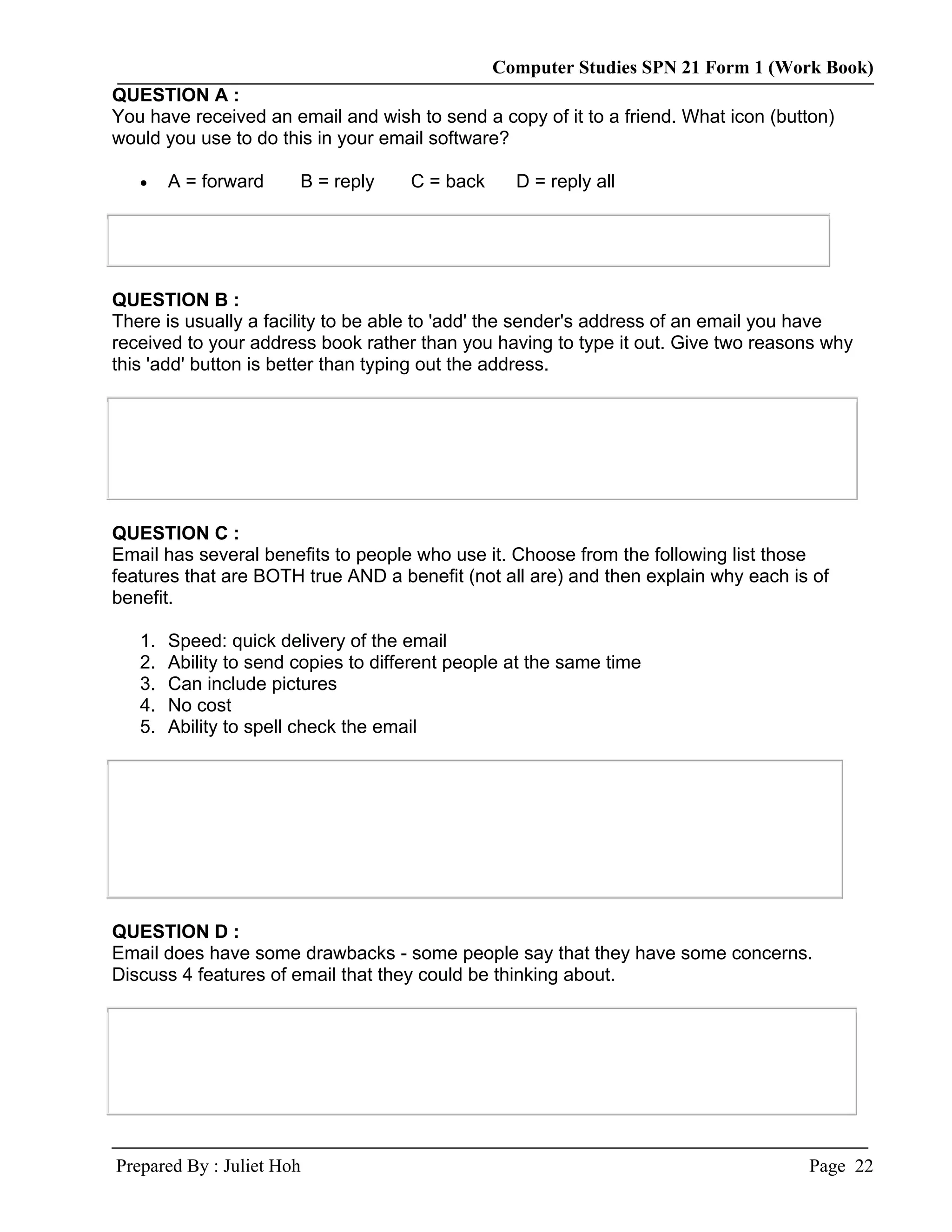 Computer Studies SPN 21 Form 1 (Work Book)
QUESTION A :
You have received an email and wish to send a copy of it to a friend. What icon (button)
would you use to do this in your email software?

   •    A = forward     B = reply     C = back     D = reply all




QUESTION B :
There is usually a facility to be able to 'add' the sender's address of an email you have
received to your address book rather than you having to type it out. Give two reasons why
this 'add' button is better than typing out the address.




QUESTION C :
Email has several benefits to people who use it. Choose from the following list those
features that are BOTH true AND a benefit (not all are) and then explain why each is of
benefit.

   1.   Speed: quick delivery of the email
   2.   Ability to send copies to different people at the same time
   3.   Can include pictures
   4.   No cost
   5.   Ability to spell check the email




QUESTION D :
Email does have some drawbacks - some people say that they have some concerns.
Discuss 4 features of email that they could be thinking about.




Prepared By : Juliet Hoh                                                            Page 22
 