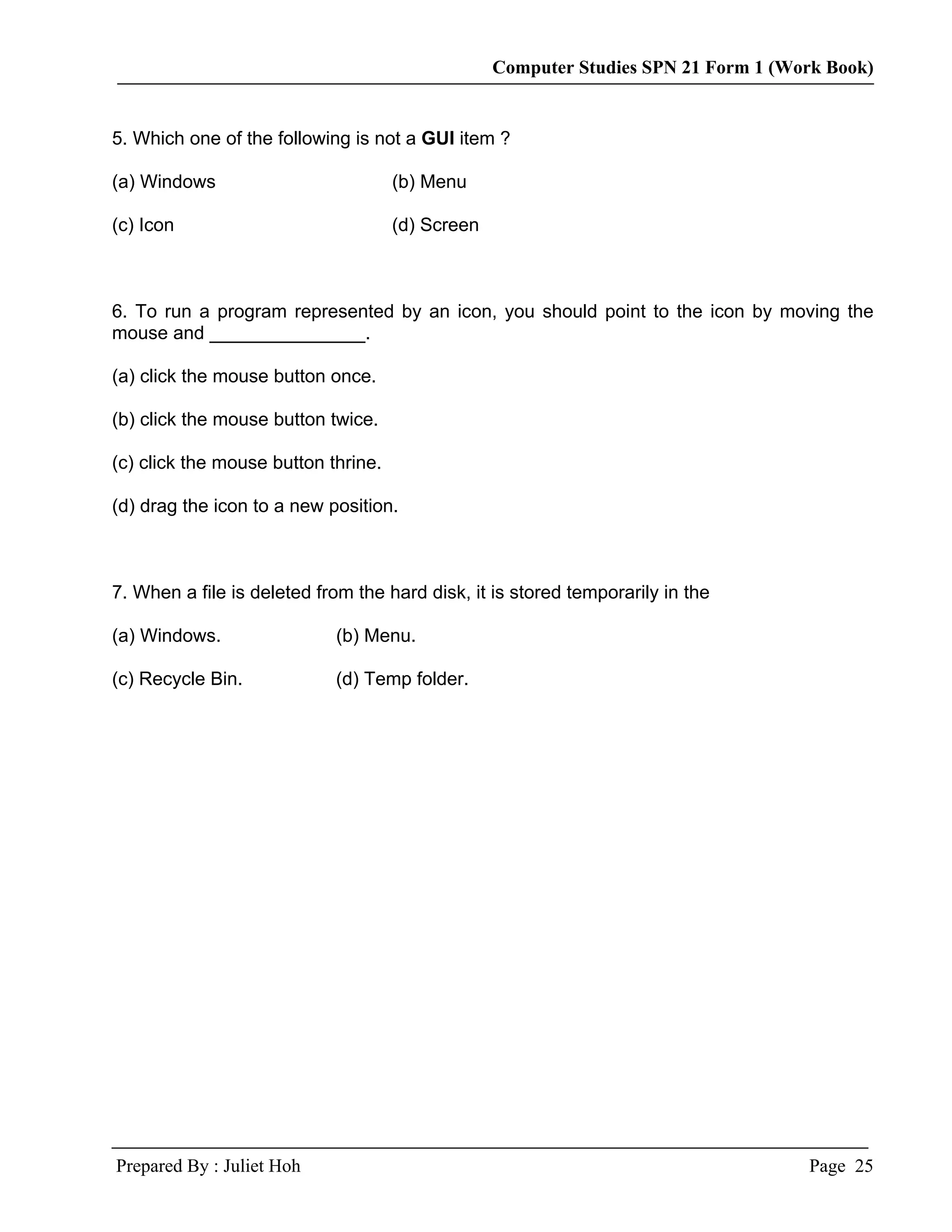 Computer Studies SPN 21 Form 1 (Work Book)


5. Which one of the following is not a GUI item ?

(a) Windows                          (b) Menu

(c) Icon                             (d) Screen



6. To run a program represented by an icon, you should point to the icon by moving the
mouse and _______________.

(a) click the mouse button once.

(b) click the mouse button twice.

(c) click the mouse button thrine.

(d) drag the icon to a new position.



7. When a file is deleted from the hard disk, it is stored temporarily in the

(a) Windows.                (b) Menu.

(c) Recycle Bin.            (d) Temp folder.




Prepared By : Juliet Hoh                                                            Page 25
 