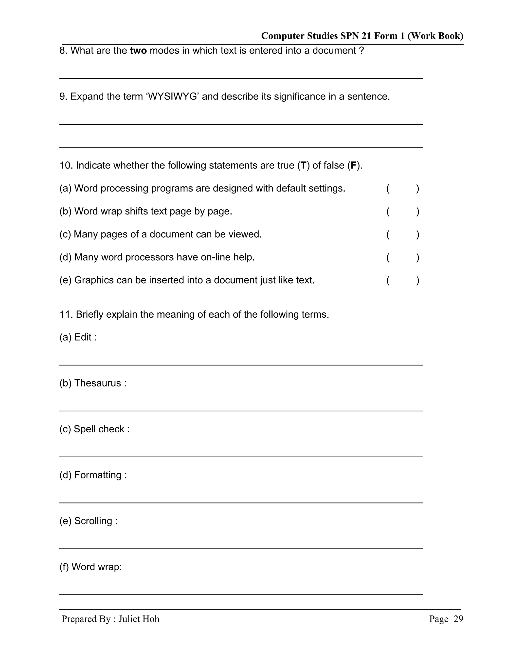 Computer Studies SPN 21 Form 1 (Work Book)
8. What are the two modes in which text is entered into a document ?

__________________________________________________________________

9. Expand the term ‘WYSIWYG’ and describe its significance in a sentence.

__________________________________________________________________

__________________________________________________________________

10. Indicate whether the following statements are true (T) of false (F).

(a) Word processing programs are designed with default settings.           (   )

(b) Word wrap shifts text page by page.                                    (   )

(c) Many pages of a document can be viewed.                                (   )

(d) Many word processors have on-line help.                                (   )

(e) Graphics can be inserted into a document just like text.               (   )


11. Briefly explain the meaning of each of the following terms.

(a) Edit :

__________________________________________________________________

(b) Thesaurus :

__________________________________________________________________

(c) Spell check :

__________________________________________________________________

(d) Formatting :

__________________________________________________________________

(e) Scrolling :

__________________________________________________________________

(f) Word wrap:

__________________________________________________________________

Prepared By : Juliet Hoh                                                           Page 29
 