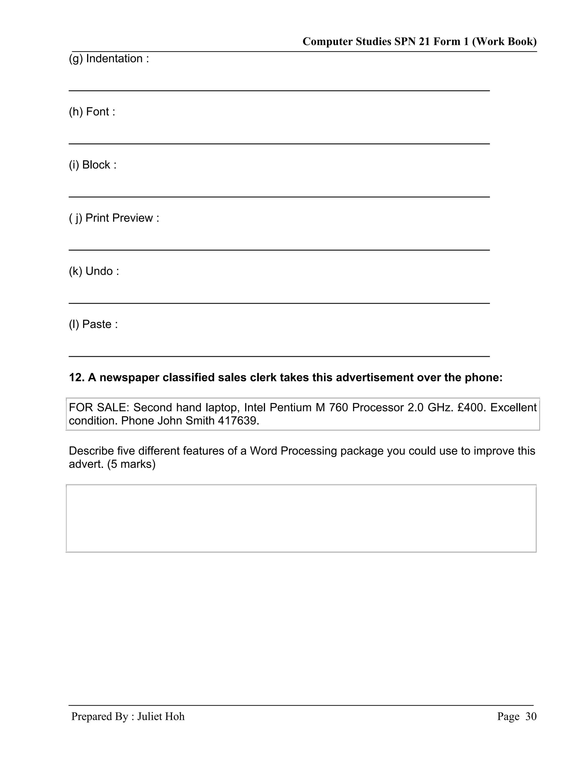 Computer Studies SPN 21 Form 1 (Work Book)
(g) Indentation :

__________________________________________________________________

(h) Font :

__________________________________________________________________

(i) Block :

__________________________________________________________________

( j) Print Preview :

__________________________________________________________________

(k) Undo :

__________________________________________________________________

(l) Paste :

__________________________________________________________________

12. A newspaper classified sales clerk takes this advertisement over the phone:

FOR SALE: Second hand laptop, Intel Pentium M 760 Processor 2.0 GHz. £400. Excellent
condition. Phone John Smith 417639.

Describe five different features of a Word Processing package you could use to improve this
advert. (5 marks)




Prepared By : Juliet Hoh                                                           Page 30
 