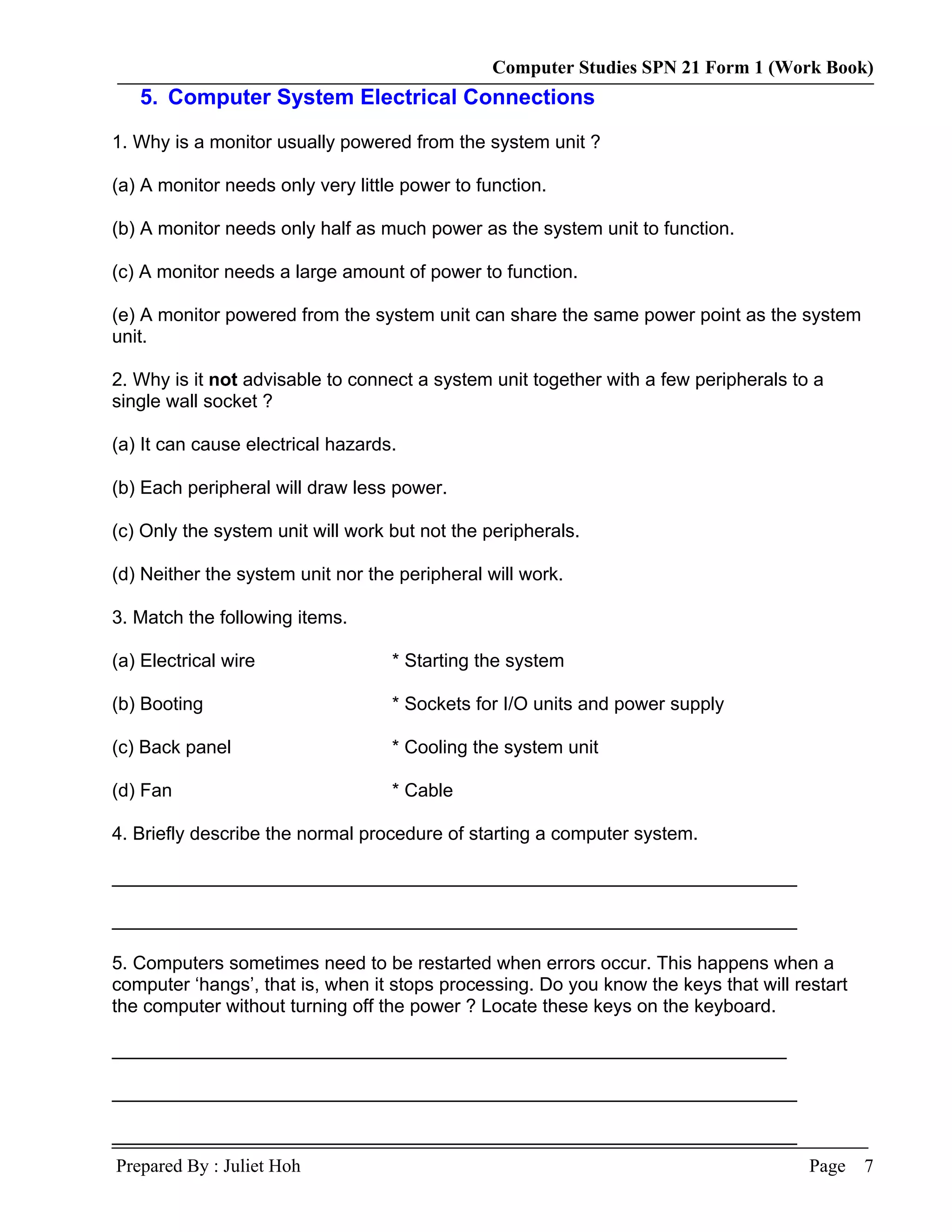 Computer Studies SPN 21 Form 1 (Work Book)
   5. Computer System Electrical Connections

1. Why is a monitor usually powered from the system unit ?

(a) A monitor needs only very little power to function.

(b) A monitor needs only half as much power as the system unit to function.

(c) A monitor needs a large amount of power to function.

(e) A monitor powered from the system unit can share the same power point as the system
unit.

2. Why is it not advisable to connect a system unit together with a few peripherals to a
single wall socket ?

(a) It can cause electrical hazards.

(b) Each peripheral will draw less power.

(c) Only the system unit will work but not the peripherals.

(d) Neither the system unit nor the peripheral will work.

3. Match the following items.

(a) Electrical wire                * Starting the system

(b) Booting                        * Sockets for I/O units and power supply

(c) Back panel                     * Cooling the system unit

(d) Fan                            * Cable

4. Briefly describe the normal procedure of starting a computer system.

__________________________________________________________________

__________________________________________________________________

5. Computers sometimes need to be restarted when errors occur. This happens when a
computer ‘hangs’, that is, when it stops processing. Do you know the keys that will restart
the computer without turning off the power ? Locate these keys on the keyboard.

_________________________________________________________________

__________________________________________________________________

__________________________________________________________________
Prepared By : Juliet Hoh                                                              Page    7
 