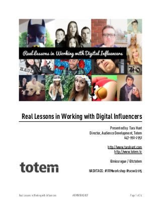 !
!
Real Lessons in Working with Digital Influencers
!
Presented by: Tara Hunt
Director, Audience Development, Totem
647-992-2951
!
http://www.tarahunt.com
http://www.totem.tc
!
@missrogue / @tctotem
!
HASHTAGS: #IRMworkshop #sxswi2015
!
Page of1 24#IRMWORKSHOPReal Lessons in Working with Influencers
 