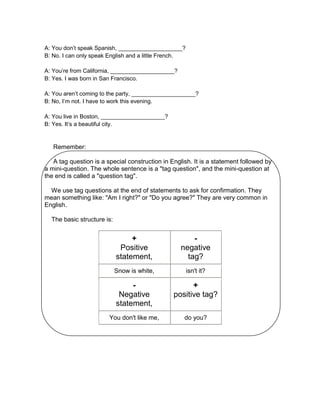 A: You don’t speak Spanish, ____________________?
B: No. I can only speak English and a little French.
A: You’re from California, ____________________?
B: Yes. I was born in San Francisco.
A: You aren’t coming to the party, ____________________?
B: No, I’m not. I have to work this evening.
A: You live in Boston, ____________________?
B: Yes. It’s a beautiful city.

Remember:
A tag question is a special construction in English. It is a statement followed by
a mini-question. The whole sentence is a "tag question", and the mini-question at
the end is called a "question tag".
We use tag questions at the end of statements to ask for confirmation. They
mean something like: "Am I right?" or "Do you agree?" They are very common in
English.
The basic structure is:

+
Positive
statement,

negative
tag?

Snow is white,

isn't it?

Negative
statement,

+
positive tag?

You don't like me,

do you?

 