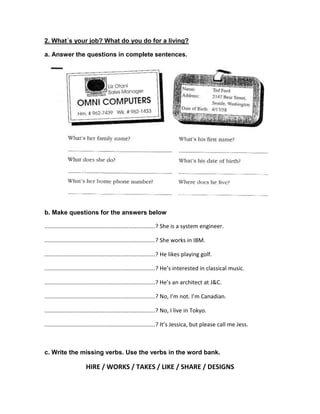 2. What´s your job? What do you do for a living?
a. Answer the questions in complete sentences.

b. Make questions for the answers below
......................................................................? She is a system engineer.
......................................................................? She works in IBM.
......................................................................? He likes playing golf.
......................................................................? He’s interested in classical music.
......................................................................? He’s an architect at J&C.
......................................................................? No, I’m not. I’m Canadian.
......................................................................? No, I live in Tokyo.
......................................................................? It’s Jessica, but please call me Jess.

c. Write the missing verbs. Use the verbs in the word bank.

HIRE / WORKS / TAKES / LIKE / SHARE / DESIGNS

 