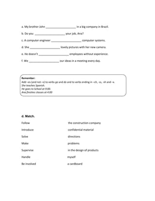 a. My brother John ____________________ in a big company in Brazil.
b. Do you ____________________ your job, Ana?
c. A computer engineer ____________________ computer systems.
d. She ____________________ lovely pictures with her new camera.
e. He doesn’t ____________________ employees without experience.
f. We ____________________ our ideas in a meeting every day.

Remember:
Add –es (and not –s) to verbs go and do and to verbs ending in –ch, -ss, -sh and –x.
She teaches Spanish.
He goes to School at 9:00.
Ana finishes classes at 4:00

d. Match.
Follow

the construction company

Introduce

confidential material

Solve

directions

Make

problems

Supervise

in the design of products

Handle

myself

Be involved

a cardboard

 