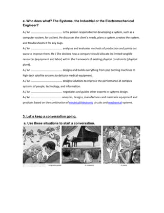 e. Who does what? The Systems, the Industrial or the Electromechanical
Engineer?
A / An ………………………………………. is the person responsible for developing a system, such as a
computer system, for a client. He discusses the client's needs, plans a system, creates the system,
and troubleshoots it for any bugs.
A / An ………………………………………. analyzes and evaluates methods of production and points out
ways to improve them. He / She decides how a company should allocate its limited tangible
resources (equipment and labor) within the framework of existing physical constraints (physical
plant).
A / An ………………………………………. designs and builds everything from pop bottling machines to
high-tech satellite systems to delicate medical equipment.
A / An ………………………………………. designs solutions to improve the performance of complex
systems of people, technology, and information.
A / An ………………………………………. negotiates and guides other experts in systems design.
A / An ……………………………………….analyzes, designs, manufactures and maintains equipment and
products based on the combination of electrical/electronic circuits and mechanical systems.

3. Let´s keep a conversation going.
a. Use these situations to start a conversation.

 