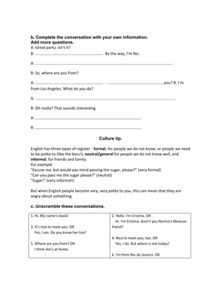 b. Complete the conversation with your own information.
Add more questions.
A: Great party, isn’t it?
B: …………………........................................... By the way, I’m Nic.
A: .............................................................................................................................
B: So, where are you from?
A: .............................................................. . ...................................................you? B: I’m
from Los Angeles. What do you do?
A: ................................................................................................................................
B: Oh really? That sounds interesting.
A: …………………………………………………………………………………………….
B: …………………………………………………………………………………………….
Culture tip.
English has three types of register - formal, for people we do not know, or people we need
to be polite to (like the boss!), neutral/general for people we do not know well, and
informal, for friends and family.
For example
"Excuse me, but would you mind passing the sugar, please?" (very formal)
"Can you pass me the sugar please?" (neutral)
"Sugar!" (very informal!)
But when English people become very, very polite to you, this can mean that they are
angry about something.
c. Unscramble these conversations.
1. Hi. My name's David.
3. It's nice to meet you. OR
Yes, I am. Do you know her too?
5. Where are you from? OR
I think she's at home.

2. Hello. I'm Cristina. OR
Hi. I'm Cristina. Aren't you Norma's Mexican
friend?
4. Nice to meet you, too. OR
Yes, I do. But where is she today?
6. I'm from Rio de Janeiro. OR

 