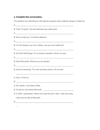 e. Complete this conversation.
The speakers are attending an international congress about software design in California.
A: _________________________________________________________
B: Yeah. It’s great. The last workshop was really good.
A: _________________________________________________________
B: Nice to meet you. I’m Daniel Jefferson.
A: _________________________________________________________
B: I’m from Boston, but I live in Miami. Are you from California?
A: _________________________________________________________
B: At Smart Soft Design. I’m a research assistant. Here’s my card.
A: _________________________________________________________
B: Wow! Microsoft! What do you do exactly?
A: _________________________________________________________
B: Sounds interesting. The next workshop starts in 30 minutes.
_________________________________________________________
A: Sure. I’d love to.
B: _________________________________________________________
A: No, thanks. I love black coffee.
B: So tell me more about Microsoft… ______________________________
A: In 2003. I graduated in March and I got this job in April. I was very lucky.
I also met my wife at Microsoft.
B: _________________________________________________________
...

 
