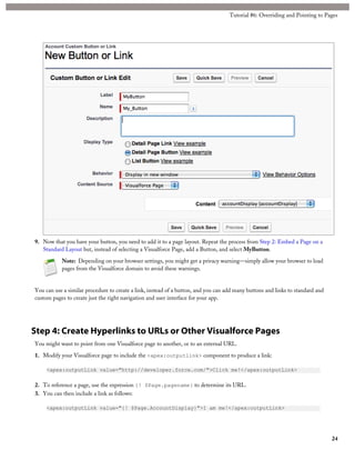 9. Now that you have your button, you need to add it to a page layout. Repeat the process from Step 2: Embed a Page on a
Standard Layout but, instead of selecting a Visualforce Page, add a Button, and select MyButton.
Note: Depending on your browser settings, you might get a privacy warning—simply allow your browser to load
pages from the Visualforce domain to avoid these warnings.
You can use a similar procedure to create a link, instead of a button, and you can add many buttons and links to standard and
custom pages to create just the right navigation and user interface for your app.
Step 4: Create Hyperlinks to URLs or Other Visualforce Pages
You might want to point from one Visualforce page to another, or to an external URL.
1. Modify your Visualforce page to include the <apex:outputlink> component to produce a link:
<apex:outputLink value="http://developer.force.com/">Click me!</apex:outputLink>
2. To reference a page, use the expression {! $Page.pagename} to determine its URL.
3. You can then include a link as follows:
<apex:outputLink value="{! $Page.AccountDisplay}">I am me!</apex:outputLink>
24
Tutorial #6: Overriding and Pointing to Pages
 