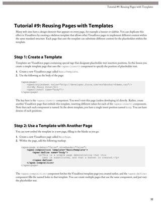 Tutorial #9: Reusing Pages with Templates
Many web sites have a design element that appears on every page, for example a banner or sidebar. You can duplicate this
effect in Visualforce by creating a skeleton template that allows other Visualforce pages to implement different content within
the same standard structure. Each page that uses the template can substitute different content for the placeholders within the
template.
Step 1: Create a Template
Templates are Visualforce pages containing special tags that designate placeholder text insertion positions. In this lesson you
create a simple template page that uses the <apex:insert> component to specify the position of placeholder text.
1. Create a new Visualforce page called BasicTemplate.
2. Use the following as the body of the page:
<apex:page>
<apex:stylesheet value="http://developer.force.com/workbooks/vfdemo.css"/>
<h1>My Fancy Site</h1>
<apex:insert name="body"/>
</apex:page>
The key here is the <apex:insert> component. You won’t visit this page (unless developing it) directly. Rather, create
another Visualforce page that embeds this template, inserting different values for each of the <apex:insert> components.
Note that each such component is named. In the above template, you have a single insert position named body. You can have
dozens of such positions.
Step 2: Use a Template with Another Page
You can now embed the template in a new page, filling in the blanks as you go.
1. Create a new Visualforce page called MainPage.
2. Within the page, add the following markup:
<apex:page sidebar="false" showHeader="false">
<apex:composition template="BasicTemplate">
<apex:define name="body">
<p>This is a simple page demonstrating that this
text is substituted, and that a banner is created.</p>
</apex:define>
</apex:composition>
</apex:page>
The <apex:composition> component fetches the Visualforce template page you created earlier, and the <apex:define>
component fills the named holes in that template. You can create multiple pages that use the same component, and just vary
the placeholder text.
32
Tutorial #9: Reusing Pages with Templates
 