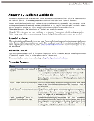 About the Visualforce Workbook
Visualforce is a framework that allows developers to build sophisticated, custom user interfaces that can be hosted natively on
the Force.com platform. This workbook provides a gentle introduction to many of the features in Visualforce.
You will learn how to build user interfaces that look like the standard user interfaces provided by Force.com, as well as how
to build your own user interfaces with full pixel-level control. Along the way you’ll find out how to create components, reusable
pieces of Visualforce, as well as how to hook Visualforce into your applications. You’ll also learn about the
Model–View–Controller (MVC) foundations of Visualforce, and use a little Apex code.
The goal of this workbook is to give you a tour of many of the features of Visualforce, not to build a working application.
While touring along, feel free to experiment; change the code a little, substitute different components—and have fun!
Intended Audience
This workbook is intended for web developers new to the Force.com platform who want an introduction to web development
on the platform, and for Salesforce admins who want to delve more deeply into app development using coding. If you’re an
admin just getting started with Force.com, see the Force.com Platform Fundamentals for an introduction to point-and-click
app development.
Workbook Version
This workbook is current for Winter ’13, and was last revised on July 9, 2012. You should be able to successfully complete all
of the tutorials using the Winter ’13 version of Force.com (API version 26.0).
To download the latest version of this workbook, go to http://developer.force.com/workbooks.
Supported Browsers
CommentsBrowser
If you use Internet Explorer, we recommend using the latest version. Apply
all Microsoft hotfixes. Note these restrictions:
Microsoft® Internet Explorer® versions 7, 8,
9, and 10
• The compatibility view feature in Internet Explorer is not supported.
• The Metro version of Internet Explorer 10 is not supported.
For configuration recommendations, see “Configuring Internet Explorer” in
the online help.
Salesforce.com makes every effort to test and support the most recent version
of Firefox. For configuration recommendations, see “Configuring Firefox” in
the online help.
Mozilla® Firefox®, most recent stable version
Google Chrome applies updates automatically; salesforce.com makes every
effort to test and support the most recent version. There are no configuration
Google Chrome™, most recent stable version
recommendations for Chrome. Chrome is not supported for the Console tab
or the Add Google Doc to Salesforce browser button.
Supported plug-in for Internet Explorer 6 and 7 only. Google Chrome Frame
applies updates automatically; Salesforce supports only the most recent version.
Google Chrome Frame™ plug-in for
Microsoft® Internet Explorer® 6 and 7
For configuration recommendations, see “Installing Google Chrome Frame
for Microsoft® Internet Explorer®” in the online help. Chrome Frame plug-in
is not supported for the Service Cloud console or Forecasts.
3
About the Visualforce Workbook
 
