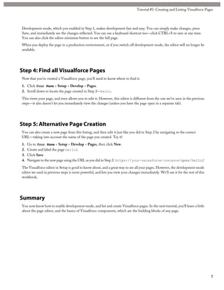 Development mode, which you enabled in Step 1, makes development fast and easy. You can simply make changes, press
Save, and immediately see the changes reflected. You can use a keyboard shortcut too—click CTRL+S to save at any time.
You can also click the editor minimize button to see the full page.
When you deploy the page in a production environment, or if you switch off development mode, the editor will no longer be
available.
Step 4: Find all Visualforce Pages
Now that you’ve created a Visualforce page, you’ll need to know where to find it.
1. Click Your Name > Setup > Develop > Pages.
2. Scroll down to locate the page created in Step 2—hello.
This views your page, and even allows you to edit it. However, this editor is different from the one we’ve seen in the previous
steps—it also doesn’t let you immediately view the changes (unless you have the page open in a separate tab).
Step 5: Alternative Page Creation
You can also create a new page from this listing, and then edit it just like you did in Step 2 by navigating to the correct
URL—taking into account the name of the page you created. Try it!
1. Go to Your Name > Setup > Develop > Pages, then click New.
2. Create and label the page hello2.
3. Click Save.
4. Navigate to the new page using the URL as you did in Step 2: https://your-salesforce-instance/apex/hello2
The Visualforce editor in Setup is good to know about, and a great way to see all your pages. However, the development mode
editor we used in previous steps is more powerful, and lets you view your changes immediately. We’ll use it for the rest of this
workbook.
Summary
You now know how to enable development mode, and list and create Visualforce pages. In the next tutorial, you’ll learn a little
about the page editor, and the basics of Visualforce components, which are the building blocks of any page.
7
Tutorial #1: Creating and Listing Visualforce Pages
 