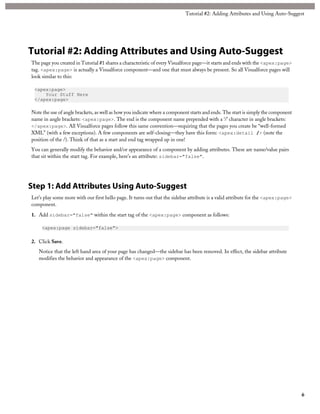 Tutorial #2: Adding Attributes and Using Auto-Suggest 
Tutorial #2: Adding Attributes and Using Auto-Suggest 
The page you created in Tutorial #1 shares a characteristic of every Visualforce page—it starts and ends with the <apex:page> 
tag. <apex:page> is actually a Visualforce component—and one that must always be present. So all Visualforce pages will 
look similar to this: 
<apex:page> 
Your Stuff Here 
</apex:page> 
Note the use of angle brackets, as well as how you indicate where a component starts and ends. The start is simply the component 
name in angle brackets: <apex:page>. The end is the component name prepended with a ‘/’ character in angle brackets: 
</apex:page>. All Visualforce pages follow this same convention—requiring that the pages you create be “well-formed 
XML” (with a few exceptions). A few components are self-closing—they have this form: <apex:detail /> (note the 
position of the /). Think of that as a start and end tag wrapped up in one! 
You can generally modify the behavior and/or appearance of a component by adding attributes. These are name/value pairs 
that sit within the start tag. For example, here’s an attribute: sidebar="false". 
Step 1: Add Attributes Using Auto-Suggest 
Let’s play some more with our first hello page. It turns out that the sidebar attribute is a valid attribute for the <apex:page> 
component. 
1. Add sidebar="false" within the start tag of the <apex:page> component as follows: 
<apex:page sidebar="false"> 
2. Click Save. 
Notice that the left hand area of your page has changed—the sidebar has been removed. In effect, the sidebar attribute 
modifies the behavior and appearance of the <apex:page> component. 
6 
 
