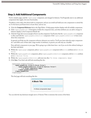 Tutorial #2: Adding Attributes and Using Auto-Suggest 
Step 2: Add Additional Components 
You’ve created a page, used the <apex:page> component, and changed its behavior. You’ll typically want to use additional 
components that supply a lot more functionality. 
Visualforce comes with a few dozen built-in components, and you can install and build your own components to extend this 
set. In this lesson you’ll learn how to locate them, and use one. 
1. Click the Component Reference link in the Page Editor. A help popup window displays with all available components. 
2. Click <apex:pageBlock>. A description of what the component does, and what attributes you can add to change its 
behavior displays in the Component Details tab. 
3. Click the Usage tab to see an example of how to use the component. You’ll notice that the <apex:pageBlock> component 
is often used with the <apex:pageBlockSection> component. Click <apex:pageBlockSection> to learn more 
about that component. 
In general, you’ll dip into the component reference whenever you need to. You’ll soon learn what the major components 
do—and while some of them take a large number of attributes, in practice you will only use a handful. 
Now add both components to your page. We’re going to go a little faster here—see if you can do this without looking at 
the final code below: 
4. Within the <apex:page> component, add an <apex:pageBlock> component with a title attribute set to A Block 
Title. 
5. Within the <apex:pageBlock> component, add an <apex:pageBlockSection> component, with its title attribute 
set to A Section Title. 
6. Within the <apex:pageBlockSection>, add some text, like I'm three components deep! 
7. Click Save. Your final code will look something like this: 
<apex:page sidebar="false"> 
<apex:pageBlock title="A Block Title"> 
<apex:pageBlockSection title="A Section Title"> 
I'm three components deep! 
</apex:pageBlockSection> 
</apex:pageBlock> 
</apex:page> 
The final page will look something like this: 
You can click the tiny disclosure triangle next to A Section Title to minimize that section of the block. 
8 
 