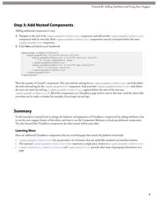Tutorial #2: Adding Attributes and Using Auto-Suggest 
Step 3: Add Nested Components 
Adding additional components is easy. 
1. Navigate to the end of the <apex:pageBlockSection> component, and add another <apex:pageBlockSection> 
component with its own title. Both <apex:pageBlockSection> components must be contained within the same 
<apex:pageBlock> component. 
2. Click Save and admire your handiwork. 
<apex:page sidebar="false"> 
<apex:pageBlock title="A Block Title"> 
<apex:pageBlockSection title="A Section Title"> 
I'm three components deep! 
</apex:pageBlockSection> 
<apex:pageBlockSection title="A New Section"> 
This is another section. 
</apex:pageBlockSection> 
</apex:pageBlock> 
</apex:page> 
Note the number of “nested” components. The start and the end tag for an <apex:pageBlockSection> are both within 
the start and end tag for the <apex:pageBlock> component. And your first <apex:pageBlockSection> ends before 
the next one starts (its end tag, </apex:pageBlockSection>, appears before the start of the new one, 
<apex:pageBlockSection>). All of the components on a Visualforce page tend to nest in this way—and the editor tells 
you when you’ve made a mistake (for example, if you forget an end tag). 
Summary 
In this tutorial you learned how to change the behavior and appearance of Visualforce components by adding attributes, how 
to use the auto-suggest feature of the editor, and how to use the Component Reference to look up additional components. 
You also learned that Visualforce components are often nested within each other. 
Learning More 
Here are additional Visualforce components that let you build pages that match the platform visual style: 
• <apex:pageBlockButtons> lets you provide a set of buttons that are styled like standard user interface buttons 
• The optional <apex:pageBlockSectionItem> represents a single piece of data in a <apex:pageBlockSection> 
• <apex:tabPanel>, <apex:toolbar>, and <apex:panelGrid> provide other ways of grouping information on a 
page 
9 
 