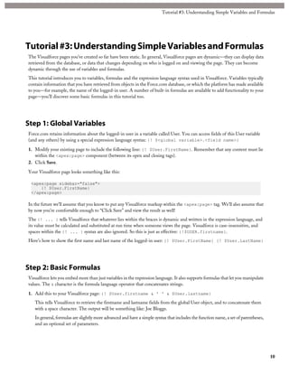 Tutorial #3: Understanding Simple Variables and Formulas 
Tutorial #3: Understanding Simple Variables and Formulas 
The Visualforce pages you’ve created so far have been static. In general, Visualforce pages are dynamic—they can display data 
retrieved from the database, or data that changes depending on who is logged on and viewing the page. They can become 
dynamic through the use of variables and formulas. 
This tutorial introduces you to variables, formulas and the expression language syntax used in Visualforce. Variables typically 
contain information that you have retrieved from objects in the Force.com database, or which the platform has made available 
to you—for example, the name of the logged-in user. A number of built-in formulas are available to add functionality to your 
page—you’ll discover some basic formulas in this tutorial too. 
Step 1: Global Variables 
Force.com retains information about the logged-in user in a variable called User. You can access fields of this User variable 
(and any others) by using a special expression language syntax: {! $<global variable>.<field name>} 
1. Modify your existing page to include the following line: {! $User.FirstName}. Remember that any content must lie 
within the <apex:page> component (between its open and closing tags). 
2. Click Save. 
Your Visualforce page looks something like this: 
<apex:page sidebar="false"> 
{! $User.FirstName} 
</apex:page> 
In the future we’ll assume that you know to put any Visualforce markup within the <apex:page> tag. We’ll also assume that 
by now you’re comfortable enough to “Click Save” and view the result as well! 
The {! ... } tells Visualforce that whatever lies within the braces is dynamic and written in the expression language, and 
its value must be calculated and substituted at run time when someone views the page. Visualforce is case-insensitive, and 
spaces within the {! ... } syntax are also ignored. So this is just as effective: {!$USER.firstname}. 
Here’s how to show the first name and last name of the logged-in user: {! $User.FirstName} {! $User.LastName} 
Step 2: Basic Formulas 
Visualforce lets you embed more than just variables in the expression language. It also supports formulas that let you manipulate 
values. The & character is the formula language operator that concatenates strings. 
1. Add this to your Visualforce page: {! $User.firstname & ' ' & $User.lastname} 
This tells Visualforce to retrieve the firstname and lastname fields from the global User object, and to concatenate them 
with a space character. The output will be something like: Joe Bloggs. 
In general, formulas are slightly more advanced and have a simple syntax that includes the function name, a set of parentheses, 
and an optional set of parameters. 
10 
 