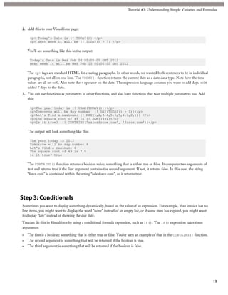 2. Add this to your Visualforce page: 
Tutorial #3: Understanding Simple Variables and Formulas 
<p> Today's Date is {! TODAY()} </p> 
<p> Next week it will be {! TODAY() + 7} </p> 
You’ll see something like this in the output: 
Today's Date is Wed Feb 08 00:00:00 GMT 2012 
Next week it will be Wed Feb 15 00:00:00 GMT 2012 
The <p> tags are standard HTML for creating paragraphs. In other words, we wanted both sentences to be in individual 
paragraphs, not all on one line. The TODAY() function returns the current date as a date data type. Note how the time 
values are all set to 0. Also note the + operator on the date. The expression language assumes you want to add days, so it 
added 7 days to the date. 
3. You can use functions as parameters in other functions, and also have functions that take multiple parameters too. Add 
this: 
<p>The year today is {! YEAR(TODAY())}</p> 
<p>Tomorrow will be day number {! DAY(TODAY() + 1)}</p> 
<p>Let's find a maximum: {! MAX(1,2,3,4,5,6,5,4,3,2,1)} </p> 
<p>The square root of 49 is {! SQRT(49)}</p> 
<p>Is it true? {! CONTAINS('salesforce.com', 'force.com')}</p> 
The output will look something like this: 
The year today is 2012 
Tomorrow will be day number 9 
Let's find a maximum: 6 
The square root of 49 is 7.0 
Is it true? true 
The CONTAINS() function returns a boolean value: something that is either true or false. It compares two arguments of 
text and returns true if the first argument contains the second argument. If not, it returns false. In this case, the string 
“force.com” is contained within the string “salesforce.com”, so it returns true. 
Step 3: Conditionals 
Sometimes you want to display something dynamically, based on the value of an expression. For example, if an invoice has no 
line items, you might want to display the word “none” instead of an empty list, or if some item has expired, you might want 
to display “late” instead of showing the due date. 
You can do this in Visualforce by using a conditional formula expression, such as IF(). The IF() expression takes three 
arguments: 
• The first is a boolean: something that is either true or false. You’ve seen an example of that in the CONTAINS() function. 
• The second argument is something that will be returned if the boolean is true. 
• The third argument is something that will be returned if the boolean is false. 
11 
 