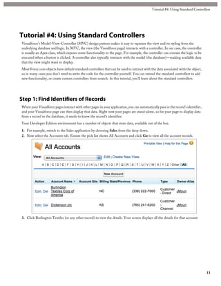 Tutorial #4: Using Standard Controllers 
Tutorial #4: Using Standard Controllers 
Visualforce’s Model-View-Controller (MVC) design pattern makes it easy to separate the view and its styling from the 
underlying database and logic. In MVC, the view (the Visualforce page) interacts with a controller. In our case, the controller 
is usually an Apex class, which exposes some functionality to the page. For example, the controller can contain the logic to be 
executed when a button is clicked. A controller also typically interacts with the model (the database)—making available data 
that the view might want to display. 
Most Force.com objects have default standard controllers that can be used to interact with the data associated with the object, 
so in many cases you don’t need to write the code for the controller yourself. You can extend the standard controllers to add 
new functionality, or create custom controllers from scratch. In this tutorial, you’ll learn about the standard controllers. 
Step 1: Find Identifiers of Records 
When your Visualforce pages interact with other pages in your application, you can automatically pass in the record’s identifier, 
and your Visualforce page can then display that data. Right now your pages are stand-alone, so for your page to display data 
from a record in the database, it needs to know the record’s identifier. 
Your Developer Edition environment has a number of objects that store data, available out of the box. 
1. For example, switch to the Sales application by choosing Sales from the drop down. 
2. Now select the Accounts tab. Ensure the pick list shows All Accounts and click Go to view all the account records. 
3. Click Burlington Textiles (or any other record) to view the details. Your screen displays all the details for that account: 
13 
 