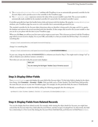 Tutorial #4: Using Standard Controllers 
1. The standardController="Account" attribute tells Visualforce to use an automatically-generated controller for the 
Account object, and to provide access to the controller in the Visualforce page. 
2. The {! account.name} expression retrieves the value of the account variable’s name field. The account variable is 
automatically made available by the standard controller (it’s named after the standard controller’s name). 
Controllers generally have logic that handles button clicks and interacts with the database. By using the standardController 
attribute, your Visualforce page has access to a rich controller that is automatically generated for you. 
The standard controller for the Account object determines when an identifier is being used in the page, and if it is, queries 
the database and retrieves the record associated with that identifier. It then assigns that record to the account variable so that 
you can do as you please with the data in your Visualforce page. 
When you click Save, you will see your first name and an empty account name. This is because you haven’t told the Visualforce 
page which account record to display. Go to your URL and modify it so that you include the ID from Step 1. So instead of 
something like: 
https://na3.salesforce.com/apex/accountDisplay 
change it to something like: 
https://na3.salesforce.com/apex/accountDisplay?id=0018000000MDfn1 
In your case, change the identifier 0018000000MDfn1 to whatever you found in Step 1. You might need to change “na3” as 
well, to whatever your salesforce instance currently is. 
Now when you save your work, the account name displays: 
Step 3: Display Other Fields 
Your accountDisplay page only displays the name field of the Account object. To find other fields to display for the object, 
from Setup, click Customize > Accounts > Fields. Click any field, such as Ticker Symbol. The Field Name field provides 
the name that you can use in your own Visualforce pages. For example, for this particular field, the name is TickerSymbol. 
Modify accountDisplay to include this field by adding the following paragraph after the existing one: 
<p>Here's the Ticker Symbol field: {! account.TickerSymbol}</p> 
Step 4: Display Fields from Related Records 
You can also display data from related records. For example, while viewing the object details for Account, you might have 
noticed that the Account object has a field called Account Owner, and that its type is Lookup(User). In other words, this field 
has a relationship to a User record. By clicking the Account Owner field label link, you’ll discover its Field Name is Owner. 
15 
 