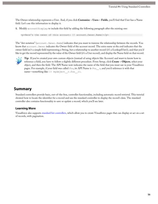 Tutorial #4: Using Standard Controllers 
The Owner relationship represents a User. And, if you click Customize > Users > Fields, you’ll find that User has a Name 
field. Let’s use this information to display it. 
1. Modify accountDisplay to include this field by adding the following paragraph after the existing one: 
<p>Here's the owner of this account: {! account.Owner.Name}</p> 
The “dot notation” (account.Owner.Name) indicates that you want to traverse the relationship between the records. You 
know that account.Owner indicates the Owner field of the account record. The extra name at the end indicates that the 
owner field isn’t a simple field representing a String, but a relationship to another record (it’s a Lookup(User)), and that you’d 
like to get the record represented by the value of the Owner field (it’s a User record), and display the Name field on that record. 
Tip: If you’ve created your own custom objects (instead of using objects like Account) and want to know how to 
reference a field, you have to follow a slightly different procedure. From Setup, click Create > Objects, select your 
object, and then the field. The API Name now indicates the name of the field that you must use in your Visualforce 
pages. For example, if your field was called Foo, its API Name is Foo__c, and you’d reference it with that 
name—something like: {! myobject__c.foo__c}. 
Summary 
Standard controllers provide basic, out-of-the-box, controller functionality, including automatic record retrieval. This tutorial 
showed how to locate the identifier for a record and use the standard controller to display the record’s data. The standard 
controller also contains functionality to save or update a record, which you’ll see later. 
Learning More 
Visualforce also supports standard list controllers, which allow you to create Visualforce pages that can display or act on a set 
of records, with pagination. 
16 
 