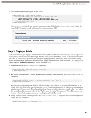 1. Insert the following into your page to see it in action: 
<apex:pageBlock title="Custom Output"> 
Tutorial #5: Using Standard User Interface Components 
<apex:pageBlockSection title="Custom Section Title"> 
<apex:outputField value="{!account.Name}"/> 
<apex:outputField value="{!account.Owner.Name}"/> 
</apex:pageBlockSection> 
</apex:pageBlock> 
Here, account.Name specifies the current account record’s name field, whereas account.Owner.Name looks at the 
owner field of the account record, and then retrieves that record’s name field. 
Step 3: Display a Table 
In the previous lessons, you displayed individual fields and a complete record. Sometimes however, you need to display a set 
of fields across a number of records—for example, the list of contacts associated with the account. In this step you will list the 
contacts of an account record by iterating over the list and displaying each one individually. It may seem complex initially 
because there are multiple tags that nest within each other, but you will find it second nature in no time. Don’t forget you can 
always click the Component Reference link to learn more about each. 
1. First start by adding an <apex:pageBlock> component: 
<apex:pageBlock title="My Account Contacts"> 
</apex:pageBlock> 
2. You can save and view the result if you like. Now within this component, insert another one, the <apex:pageBlockTable> 
component: 
<apex:pageBlockTable value="{! account.contacts}" var="item"> 
</apex:pageBlockTable> 
You can think of this component as doing the following: it takes a look at its value attribute, and retrieves the list of 
records that it finds there. In this case, it retrieves the contacts field that represents the list of Contact records associated 
with the current Account record. Then, for each individual Contact record, it assigns it to a variable called item. It does 
this repeatedly until it reaches the end of the list. The key lies in the body of the component. This will be output at each 
iteration—effectively allowing you to produce something for each individual record. 
3. Ideally, you want to insert something inside of the <apex:pageBlockTable> component that does something with the 
current item. Try adding this: 
<apex:column value="{! item.name}"/> 
18 
 