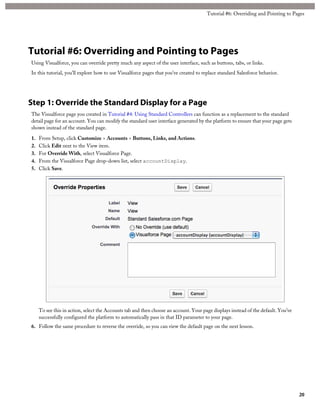 Tutorial #6: Overriding and Pointing to Pages 
Tutorial #6: Overriding and Pointing to Pages 
Using Visualforce, you can override pretty much any aspect of the user interface, such as buttons, tabs, or links. 
In this tutorial, you’ll explore how to use Visualforce pages that you’ve created to replace standard Salesforce behavior. 
Step 1: Override the Standard Display for a Page 
The Visualforce page you created in Tutorial #4: Using Standard Controllers can function as a replacement to the standard 
detail page for an account. You can modify the standard user interface generated by the platform to ensure that your page gets 
shown instead of the standard page. 
1. From Setup, click Customize > Accounts > Buttons, Links, and Actions. 
2. Click Edit next to the View item. 
3. For Override With, select Visualforce Page. 
4. From the Visualforce Page drop-down list, select accountDisplay. 
5. Click Save. 
To see this in action, select the Accounts tab and then choose an account. Your page displays instead of the default. You’ve 
successfully configured the platform to automatically pass in that ID parameter to your page. 
6. Follow the same procedure to reverse the override, so you can view the default page on the next lesson. 
20 
 