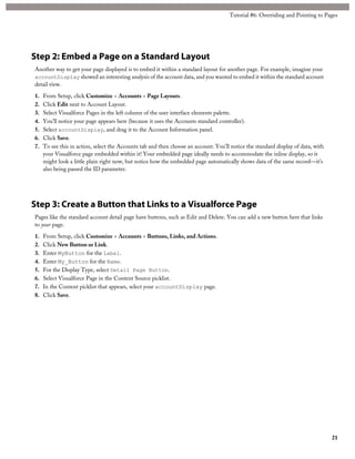 Tutorial #6: Overriding and Pointing to Pages 
Step 2: Embed a Page on a Standard Layout 
Another way to get your page displayed is to embed it within a standard layout for another page. For example, imagine your 
accountDisplay showed an interesting analysis of the account data, and you wanted to embed it within the standard account 
detail view. 
1. From Setup, click Customize > Accounts > Page Layouts. 
2. Click Edit next to Account Layout. 
3. Select Visualforce Pages in the left column of the user interface elements palette. 
4. You’ll notice your page appears here (because it uses the Accounts standard controller). 
5. Select accountDisplay, and drag it to the Account Information panel. 
6. Click Save. 
7. To see this in action, select the Accounts tab and then choose an account. You’ll notice the standard display of data, with 
your Visualforce page embedded within it! Your embedded page ideally needs to accommodate the inline display, so it 
might look a little plain right now, but notice how the embedded page automatically shows data of the same record—it’s 
also being passed the ID parameter. 
Step 3: Create a Button that Links to a Visualforce Page 
Pages like the standard account detail page have buttons, such as Edit and Delete. You can add a new button here that links 
to your page. 
1. From Setup, click Customize > Accounts > Buttons, Links, and Actions. 
2. Click New Button or Link. 
3. Enter MyButton for the Label. 
4. Enter My_Button for the Name. 
5. For the Display Type, select Detail Page Button. 
6. Select Visualforce Page in the Content Source picklist. 
7. In the Content picklist that appears, select your accountDisplay page. 
8. Click Save. 
21 
 